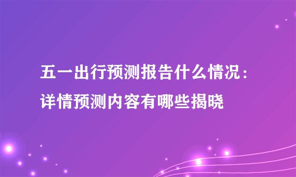 五一出行预测报告什么情况：详情预测内容有哪些揭晓