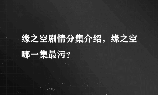 缘之空剧情分集介绍，缘之空哪一集最污？