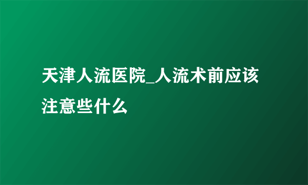 天津人流医院_人流术前应该注意些什么