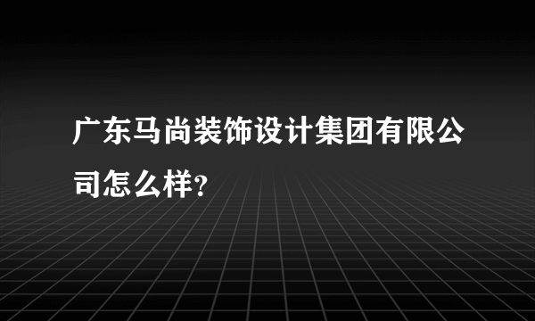 广东马尚装饰设计集团有限公司怎么样？