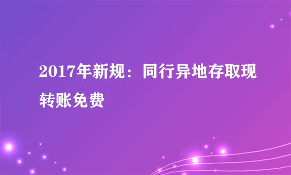 2017年新规：同行异地存取现转账免费