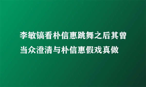 李敏镐看朴信惠跳舞之后其曾当众澄清与朴信惠假戏真做