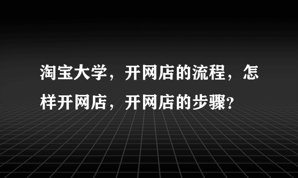 淘宝大学，开网店的流程，怎样开网店，开网店的步骤？