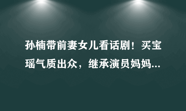 孙楠带前妻女儿看话剧！买宝瑶气质出众，继承演员妈妈大长腿，状态如何？