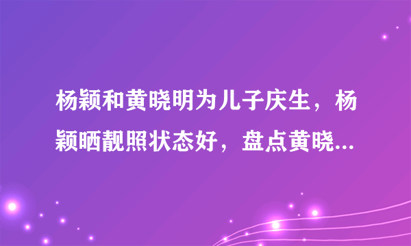 杨颖和黄晓明为儿子庆生，杨颖晒靓照状态好，盘点黄晓明5个女友