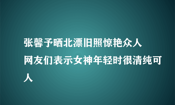 张馨予晒北漂旧照惊艳众人 网友们表示女神年轻时很清纯可人