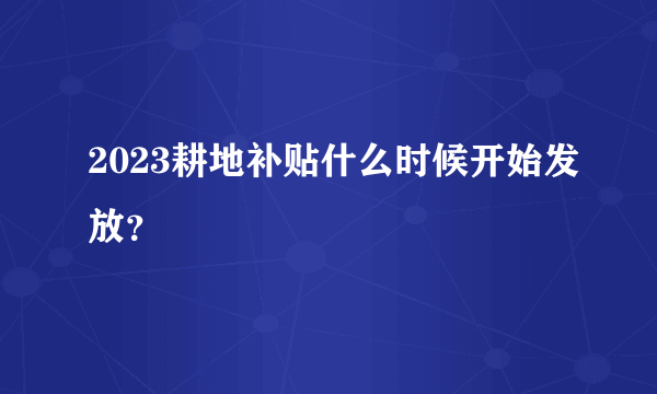 2023耕地补贴什么时候开始发放？