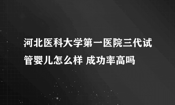 河北医科大学第一医院三代试管婴儿怎么样 成功率高吗