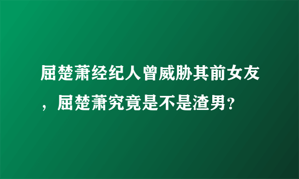 屈楚萧经纪人曾威胁其前女友，屈楚萧究竟是不是渣男？