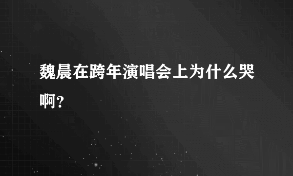 魏晨在跨年演唱会上为什么哭啊？