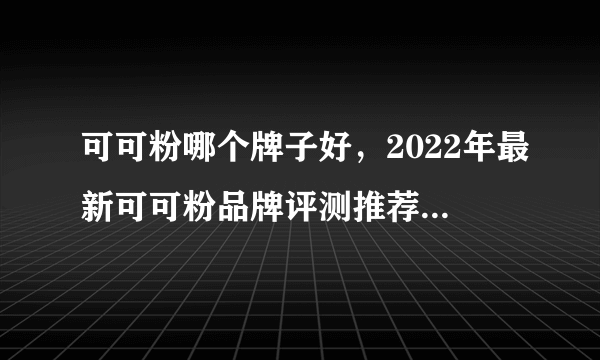 可可粉哪个牌子好，2022年最新可可粉品牌评测推荐，好吃烘焙用的可可粉品牌排行