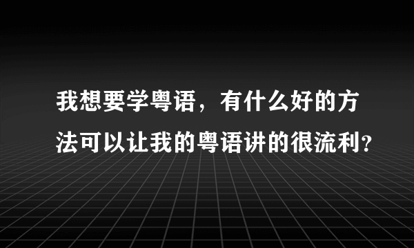 我想要学粤语，有什么好的方法可以让我的粤语讲的很流利？