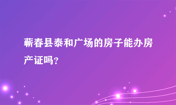 蕲春县泰和广场的房子能办房产证吗？