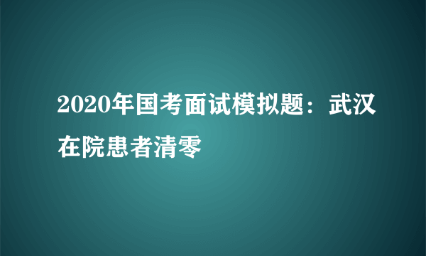 2020年国考面试模拟题：武汉在院患者清零