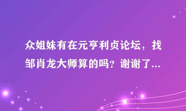 众姐妹有在元亨利贞论坛，找邹肖龙大师算的吗？谢谢了，大神帮忙啊