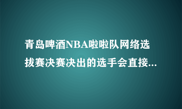 青岛啤酒NBA啦啦队网络选拔赛决赛决出的选手会直接晋级全国总决赛吗？这个赛程是怎么样的？