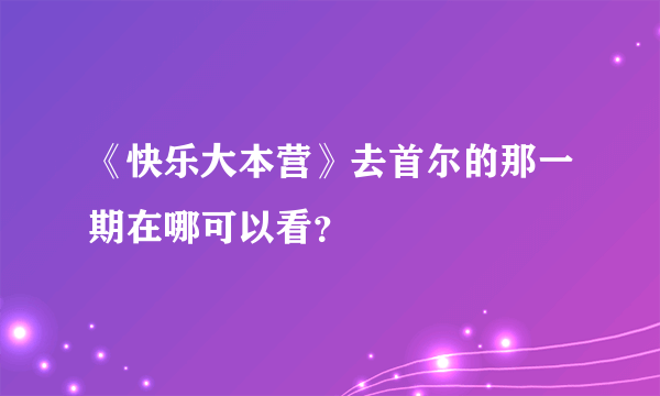 《快乐大本营》去首尔的那一期在哪可以看？