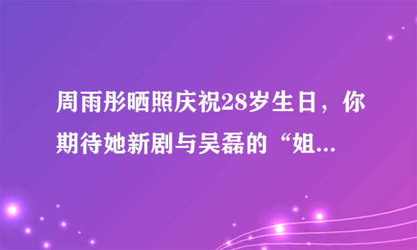 周雨彤晒照庆祝28岁生日，你期待她新剧与吴磊的“姐弟恋”吗？