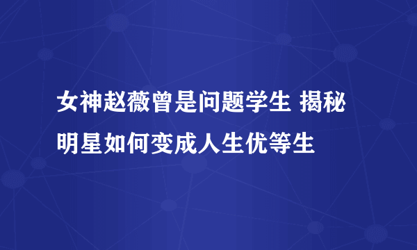 女神赵薇曾是问题学生 揭秘明星如何变成人生优等生