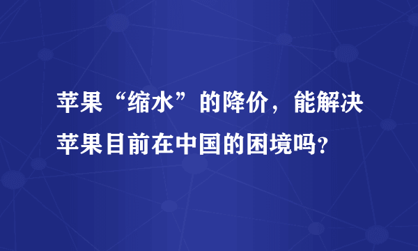 苹果“缩水”的降价，能解决苹果目前在中国的困境吗？