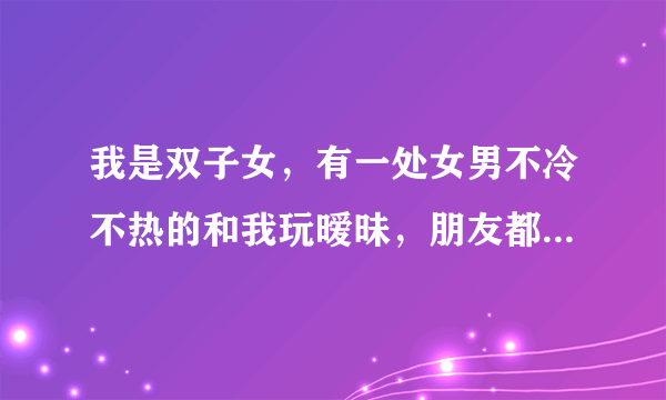 我是双子女，有一处女男不冷不热的和我玩暧昧，朋友都觉得他是个有责任心的人，让我们在一起，可我只想找