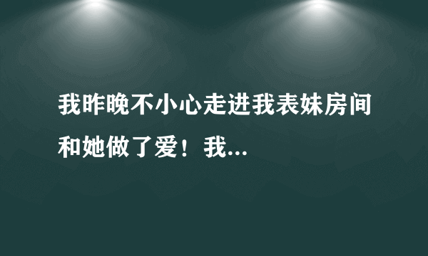 我昨晚不小心走进我表妹房间和她做了爱！我...