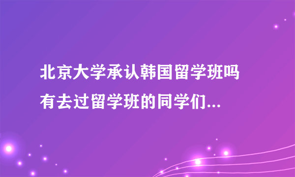 北京大学承认韩国留学班吗   有去过留学班的同学们吗  感觉怎么样啊     有说的那么好吗