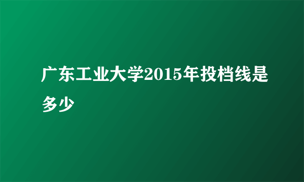 广东工业大学2015年投档线是多少