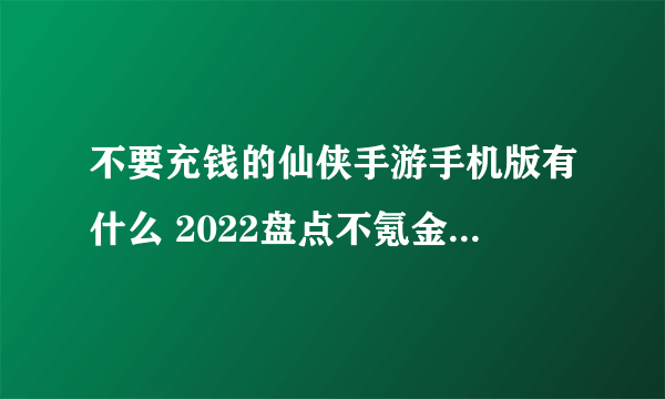 不要充钱的仙侠手游手机版有什么 2022盘点不氪金的仙侠手游手机版