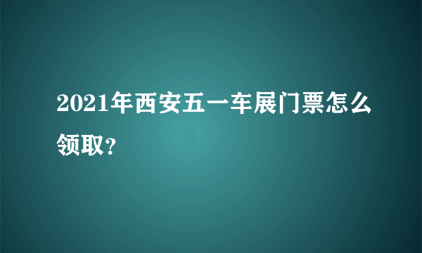 2021年西安五一车展门票怎么领取？