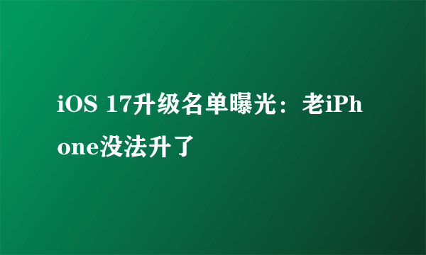 iOS 17升级名单曝光：老iPhone没法升了