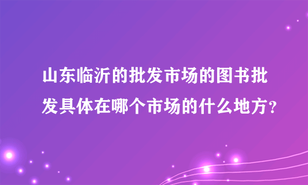 山东临沂的批发市场的图书批发具体在哪个市场的什么地方？