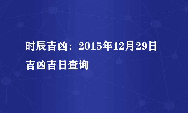 时辰吉凶：2015年12月29日吉凶吉日查询