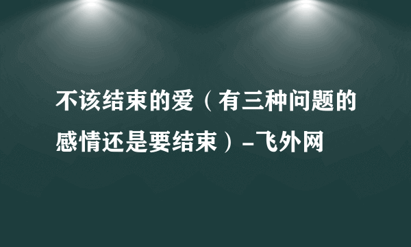 不该结束的爱（有三种问题的感情还是要结束）-飞外网