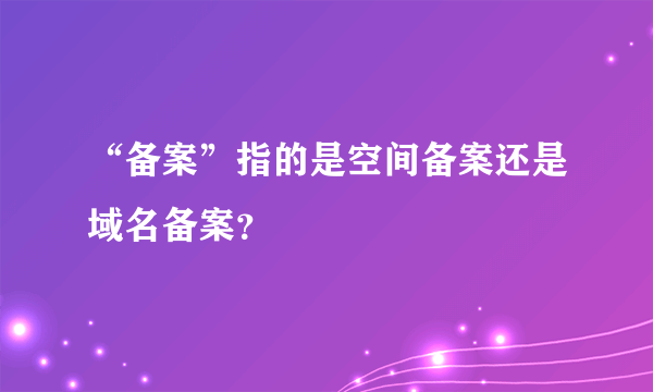 “备案”指的是空间备案还是域名备案？