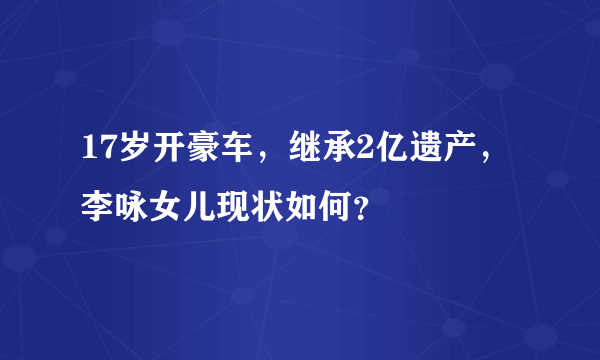 17岁开豪车，继承2亿遗产，李咏女儿现状如何？