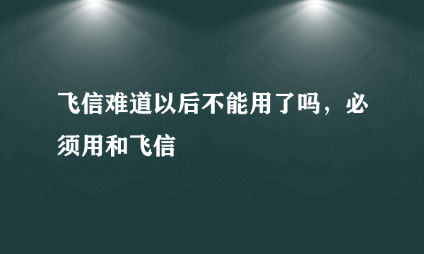 飞信难道以后不能用了吗，必须用和飞信