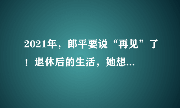 2021年，郎平要说“再见”了！退休后的生活，她想这么过→