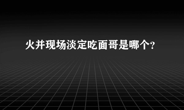 火并现场淡定吃面哥是哪个？