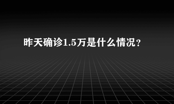 昨天确诊1.5万是什么情况？