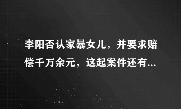 李阳否认家暴女儿，并要求赔偿千万余元，这起案件还有哪些信息值得关注？