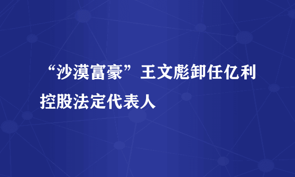 “沙漠富豪”王文彪卸任亿利控股法定代表人