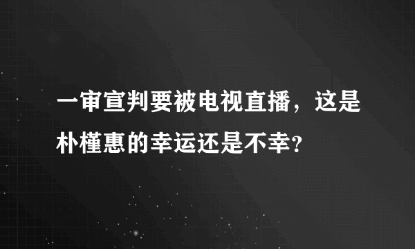 一审宣判要被电视直播，这是朴槿惠的幸运还是不幸？