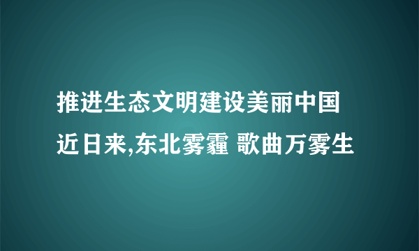 推进生态文明建设美丽中国 近日来,东北雾霾 歌曲万雾生