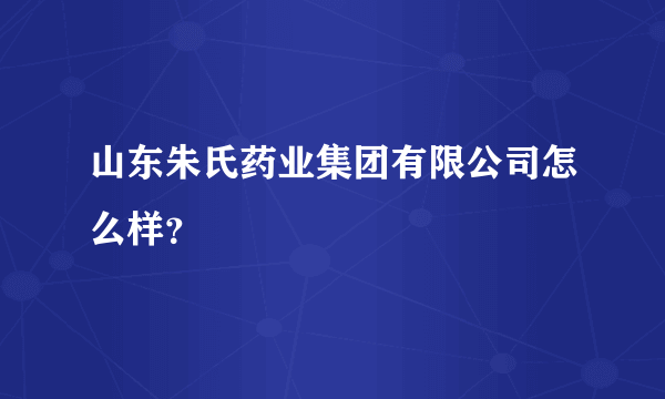 山东朱氏药业集团有限公司怎么样？