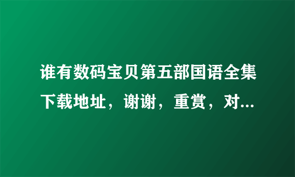 谁有数码宝贝第五部国语全集下载地址，谢谢，重赏，对了假赏分？？？？？？