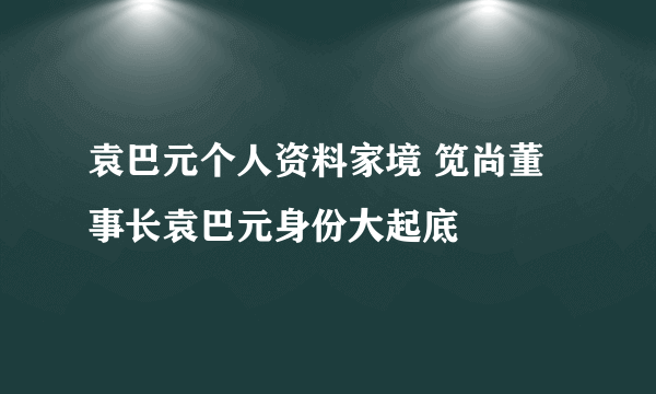 袁巴元个人资料家境 笕尚董事长袁巴元身份大起底