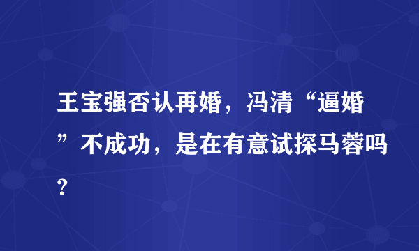 王宝强否认再婚，冯清“逼婚”不成功，是在有意试探马蓉吗？