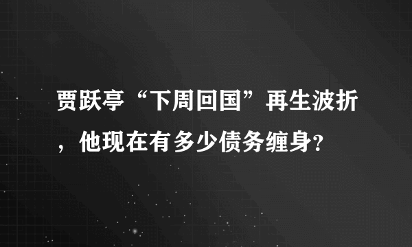 贾跃亭“下周回国”再生波折，他现在有多少债务缠身？