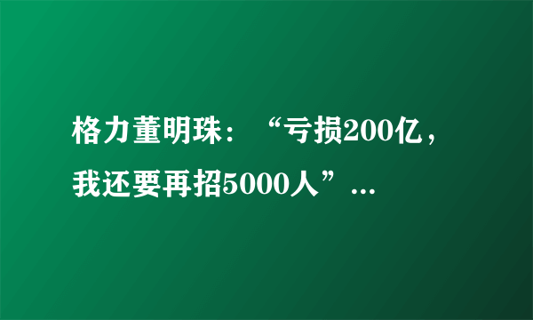 格力董明珠：“亏损200亿，我还要再招5000人”，你咋看？